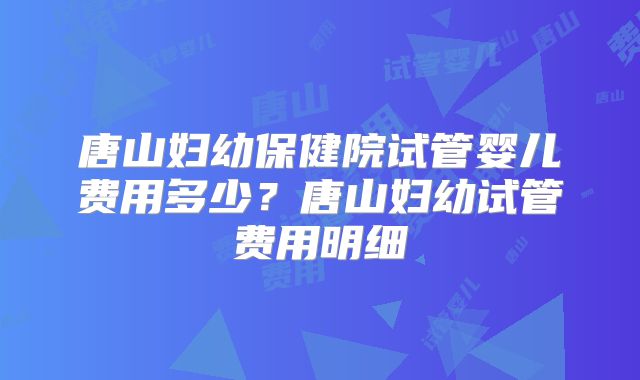 唐山妇幼保健院试管婴儿费用多少？唐山妇幼试管费用明细