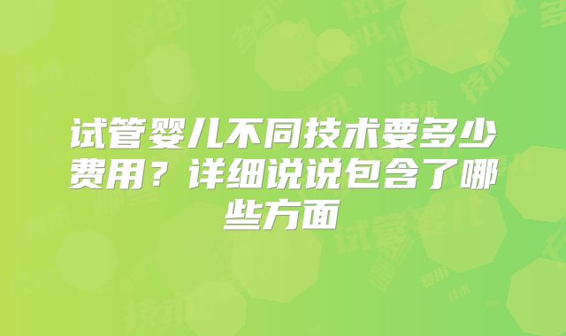 试管婴儿不同技术要多少费用?详细说说包含了哪些方面