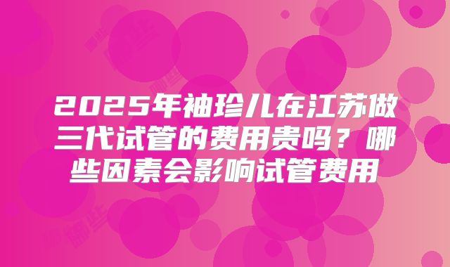 2025年袖珍儿在江苏做三代试管的费用贵吗？哪些因素会影响试管费用