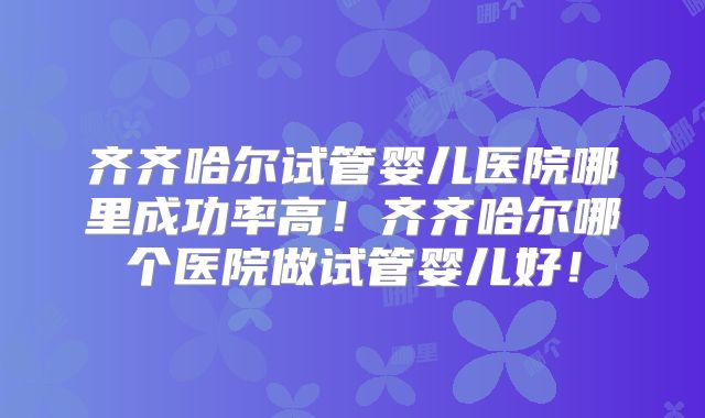 齐齐哈尔试管婴儿医院哪里成功率高！齐齐哈尔哪个医院做试管婴儿好！