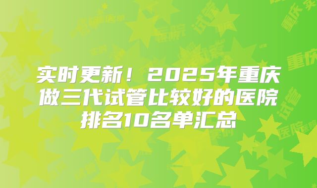 实时更新！2025年重庆做三代试管比较好的医院排名10名单汇总