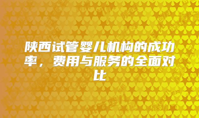 陕西试管婴儿机构的成功率，费用与服务的全面对比