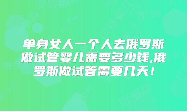 单身女人一个人去俄罗斯做试管婴儿需要多少钱,俄罗斯做试管需要几天!