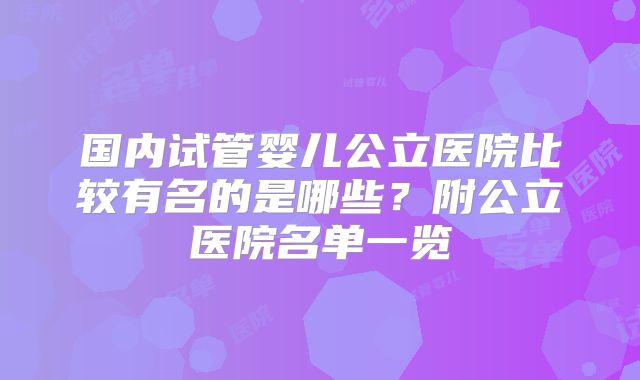 国内试管婴儿公立医院比较有名的是哪些?附公立医院名单一览