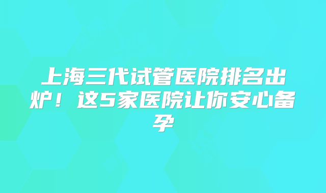 上海三代试管医院排名出炉！这5家医院让你安心备孕