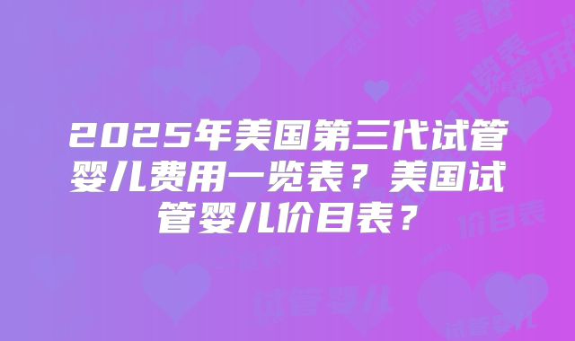 2025年美国第三代试管婴儿费用一览表?美国试管婴儿价目表?