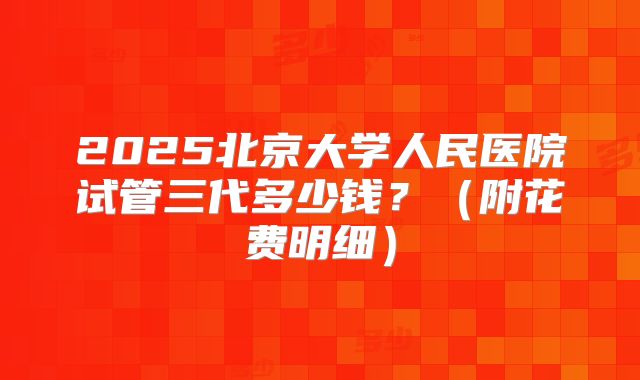 2025北京大学人民医院试管三代多少钱?(附花费明细)