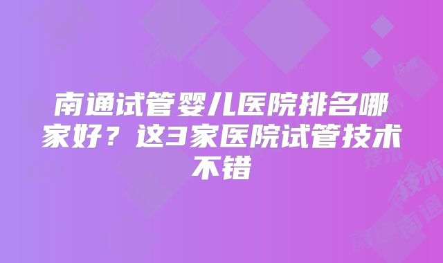 南通试管婴儿医院排名哪家好？这3家医院试管技术不错