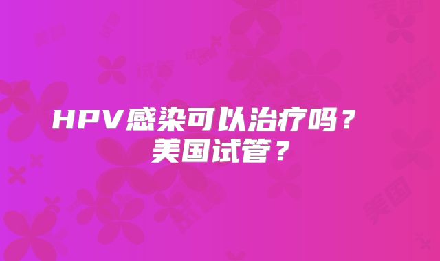 HPV感染可以治疗吗？ 美国试管？