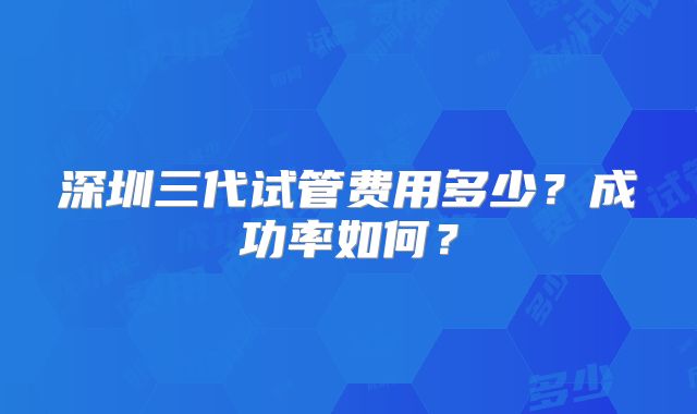 深圳三代试管费用多少？成功率如何？