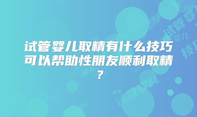 试管婴儿取精有什么技巧可以帮助性朋友顺利取精？