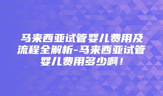 马来西亚试管婴儿费用及流程全解析-马来西亚试管婴儿费用多少啊!