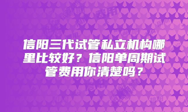 信阳三代试管私立机构哪里比较好？信阳单周期试管费用你清楚吗？