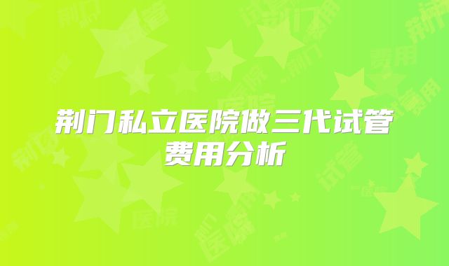 荆门私立医院做三代试管费用分析