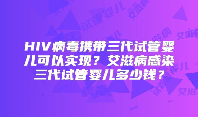 HIV病毒携带三代试管婴儿可以实现？艾滋病感染三代试管婴儿多少钱？