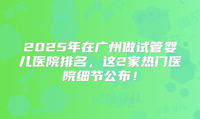 2025年在广州做试管婴儿医院排名，这2家热门医院细节公布！