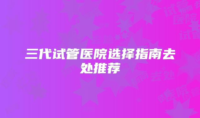 三代试管医院选择指南去处推荐
