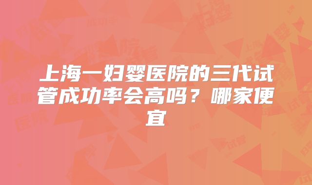 上海一妇婴医院的三代试管成功率会高吗？哪家便宜