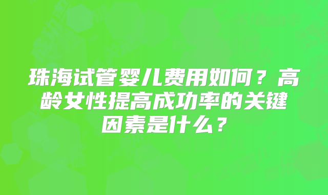 珠海试管婴儿费用如何？高龄女性提高成功率的关键因素是什么？