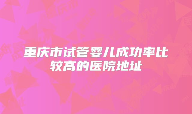 重庆市试管婴儿成功率比较高的医院地址