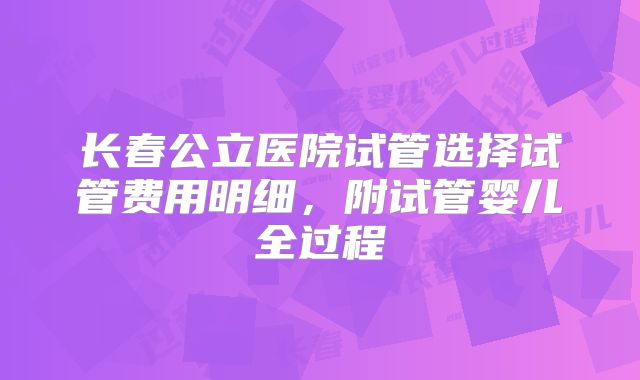 长春公立医院试管选择试管费用明细，附试管婴儿全过程