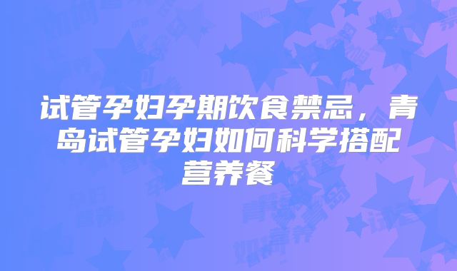 试管孕妇孕期饮食禁忌，青岛试管孕妇如何科学搭配营养餐