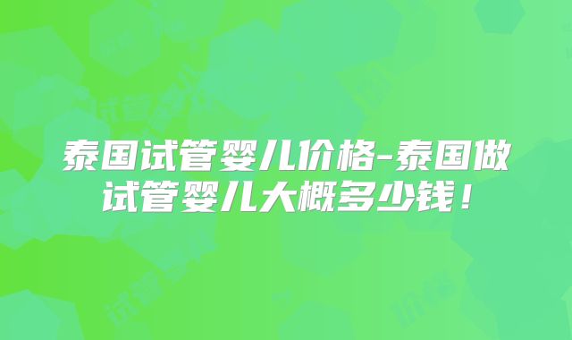 泰国试管婴儿价格-泰国做试管婴儿大概多少钱！