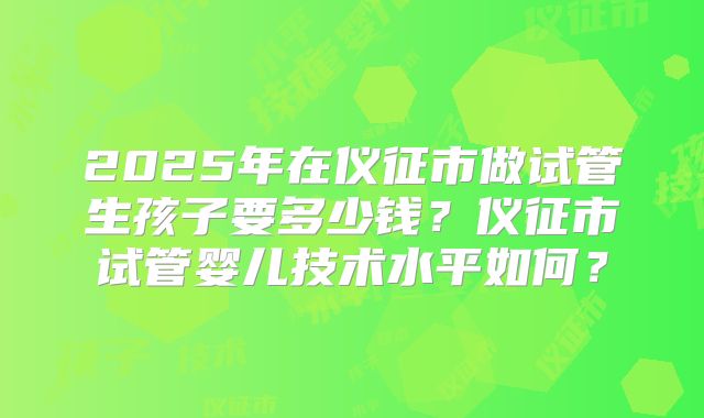 2025年在仪征市做试管生孩子要多少钱?仪征市试管婴儿技术水平如何?