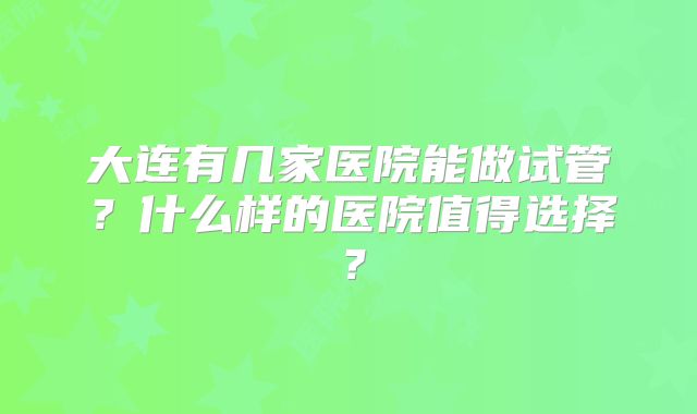 大连有几家医院能做试管？什么样的医院值得选择？