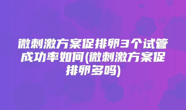 微刺激方案促排卵3个试管成功率如何(微刺激方案促排卵多吗)