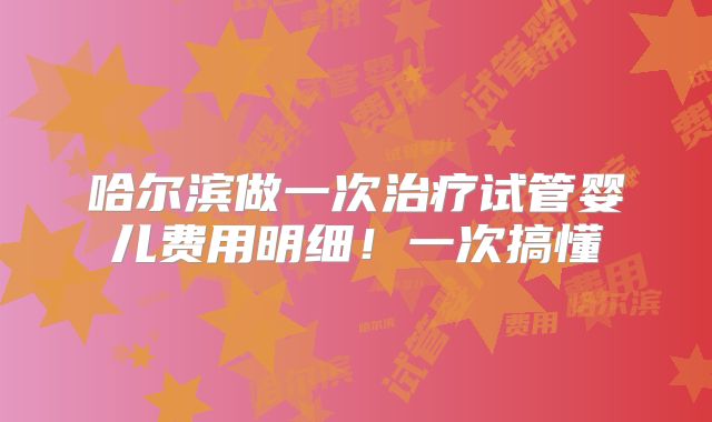 哈尔滨做一次治疗试管婴儿费用明细!一次搞懂