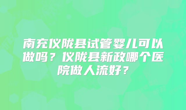 南充仪陇县试管婴儿可以做吗？仪陇县新政哪个医院做人流好？
