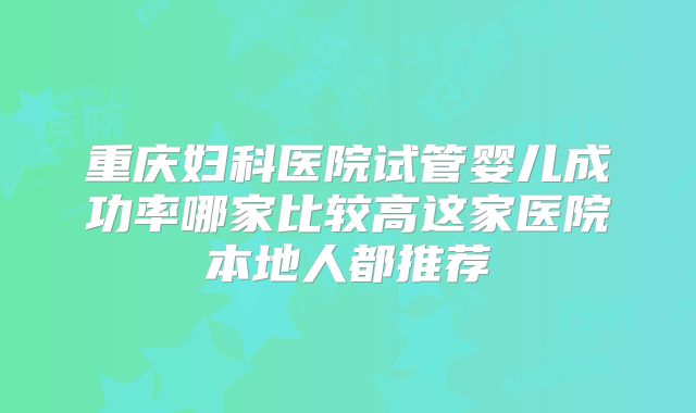 重庆妇科医院试管婴儿成功率哪家比较高这家医院本地人都推荐