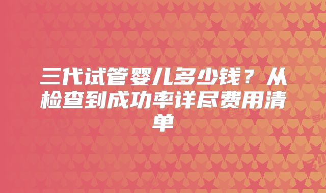 三代试管婴儿多少钱？从检查到成功率详尽费用清单