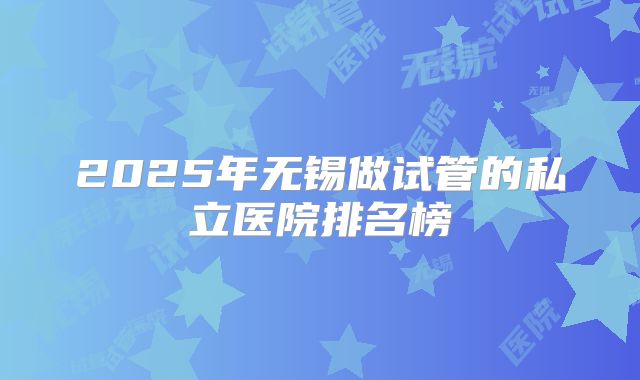 2025年无锡做试管的私立医院排名榜