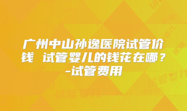 广州中山孙逸医院试管价钱 试管婴儿的钱花在哪？-试管费用