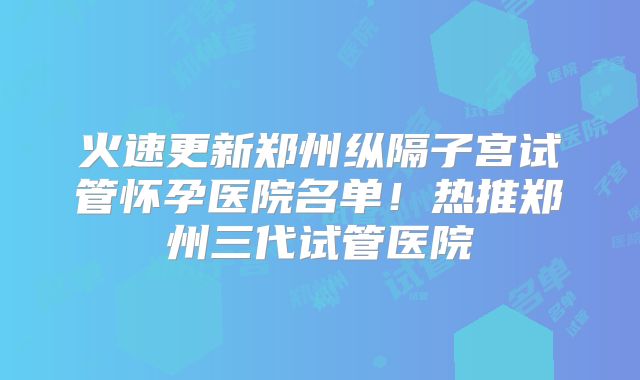 火速更新郑州纵隔子宫试管怀孕医院名单！热推郑州三代试管医院
