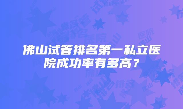 佛山试管排名第一私立医院成功率有多高?