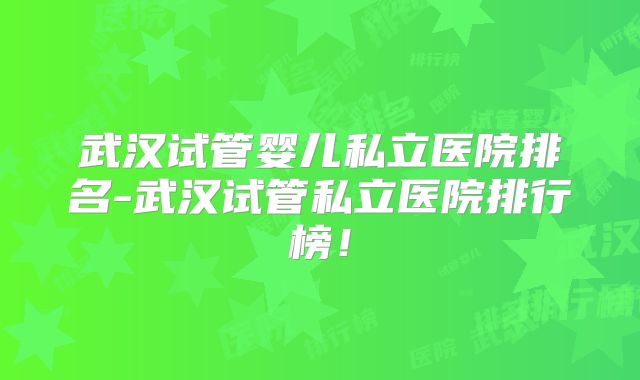 武汉试管婴儿私立医院排名-武汉试管私立医院排行榜！