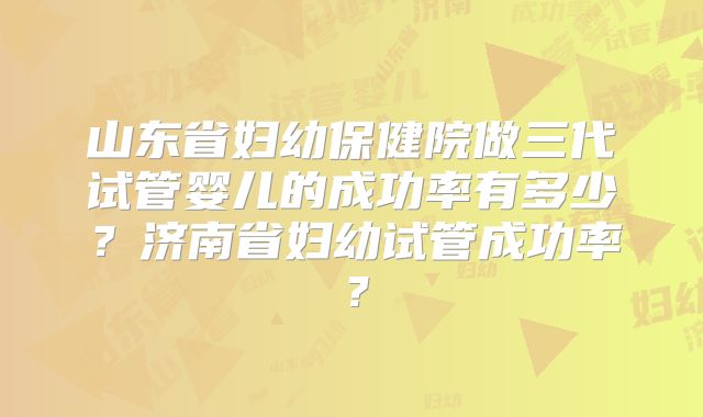 山东省妇幼保健院做三代试管婴儿的成功率有多少？济南省妇幼试管成功率？