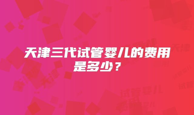 天津三代试管婴儿的费用是多少?