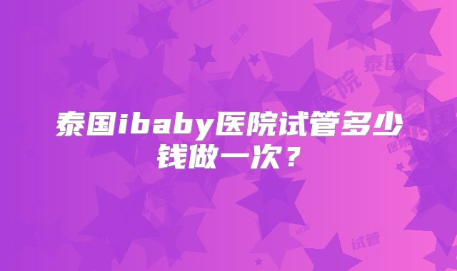 泰国ibaby医院试管多少钱做一次？