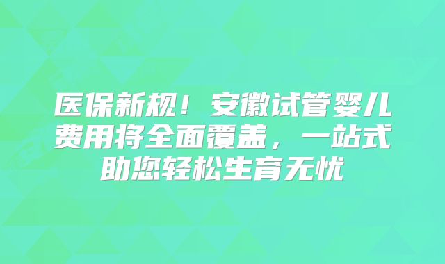 医保新规！安徽试管婴儿费用将全面覆盖，一站式助您轻松生育无忧