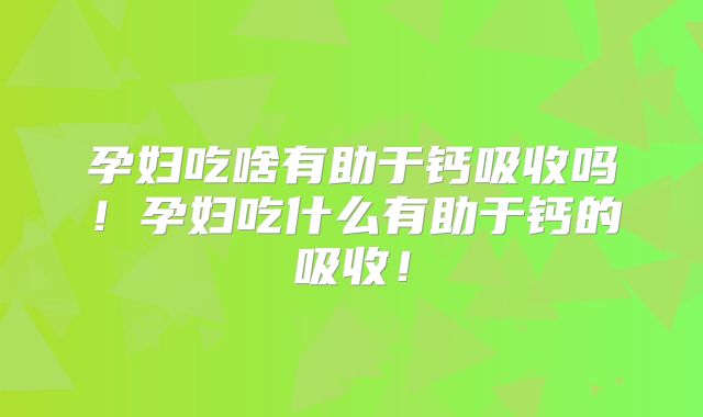 孕妇吃啥有助于钙吸收吗！孕妇吃什么有助于钙的吸收！