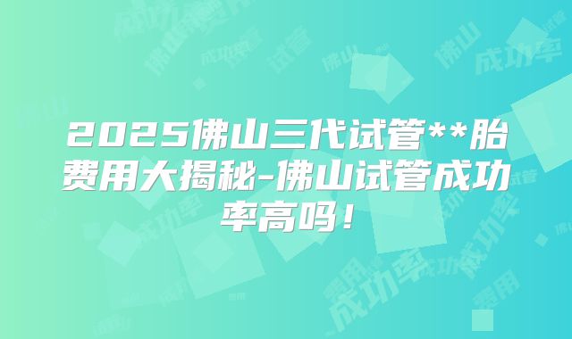 2025佛山三代试管**胎费用大揭秘-佛山试管成功率高吗！