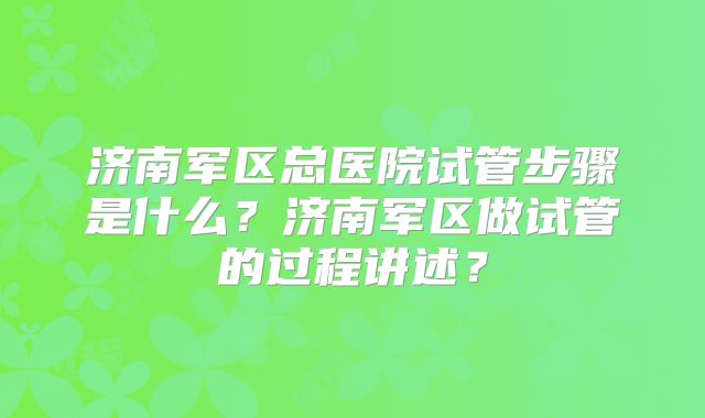 济南军区总医院试管步骤是什么？济南军区做试管的过程讲述？