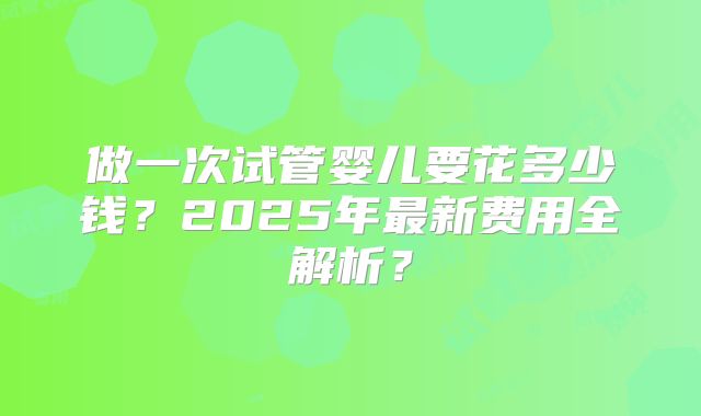 做一次试管婴儿要花多少钱？2025年最新费用全解析？