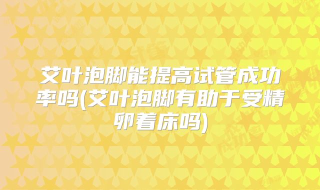 艾叶泡脚能提高试管成功率吗(艾叶泡脚有助于受精卵着床吗)