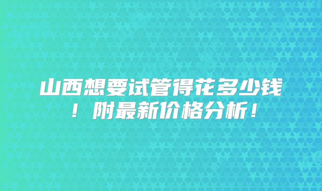 山西想要试管得花多少钱！附最新价格分析！