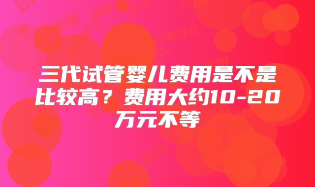 三代试管婴儿费用是不是比较高？费用大约10-20万元不等